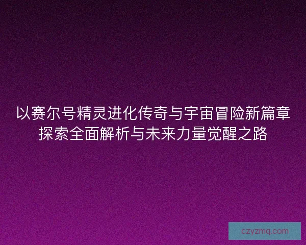 以赛尔号精灵进化传奇与宇宙冒险新篇章探索全面解析与未来力量觉醒之路