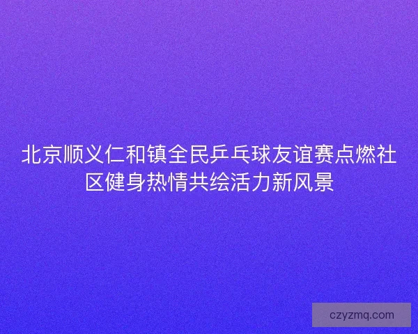 北京顺义仁和镇全民乒乓球友谊赛点燃社区健身热情共绘活力新风景