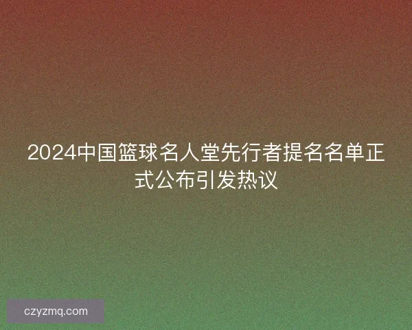 2024中国篮球名人堂先行者提名名单正式公布引发热议