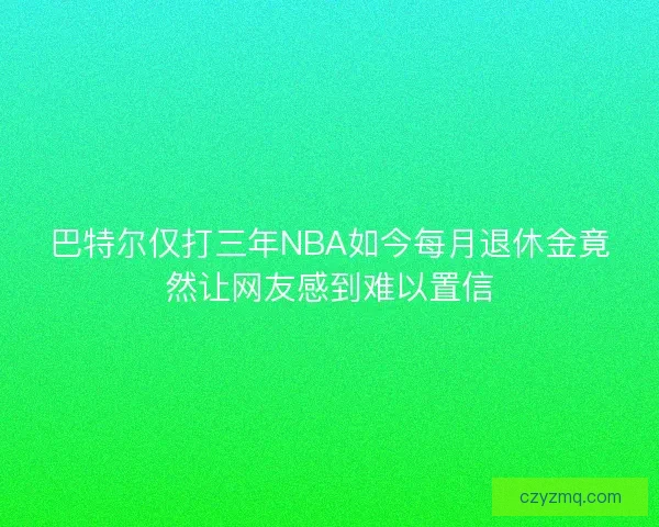 巴特尔仅打三年NBA如今每月退休金竟然让网友感到难以置信