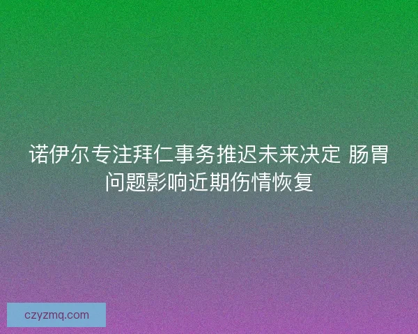 诺伊尔专注拜仁事务推迟未来决定 肠胃问题影响近期伤情恢复
