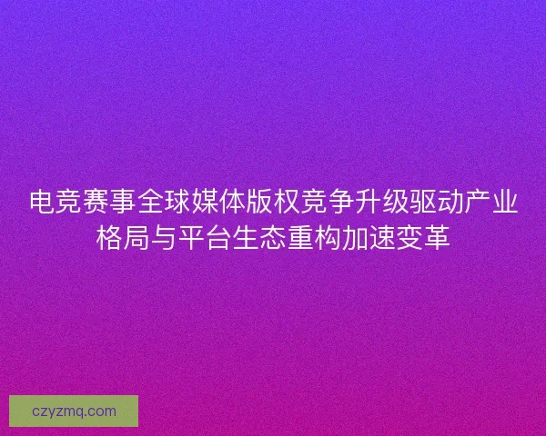 电竞赛事全球媒体版权竞争升级驱动产业格局与平台生态重构加速变革