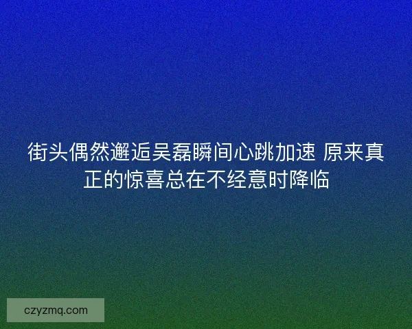 街头偶然邂逅吴磊瞬间心跳加速 原来真正的惊喜总在不经意时降临
