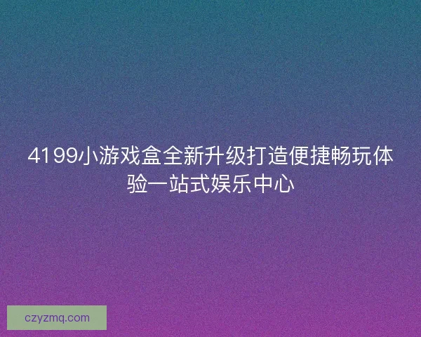 4199小游戏盒全新升级打造便捷畅玩体验一站式娱乐中心
