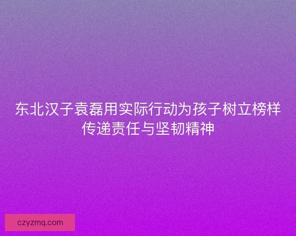 东北汉子袁磊用实际行动为孩子树立榜样传递责任与坚韧精神