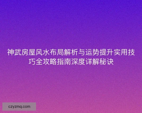 神武房屋风水布局解析与运势提升实用技巧全攻略指南深度详解秘诀