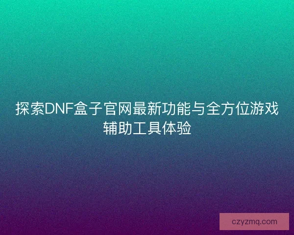 探索DNF盒子官网最新功能与全方位游戏辅助工具体验