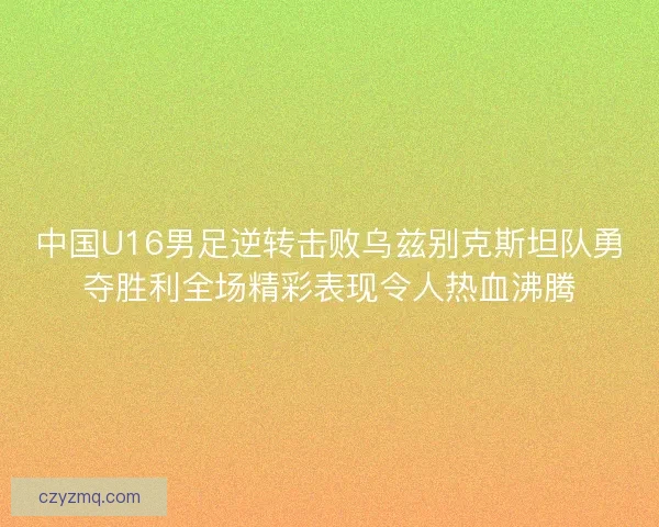 中国U16男足逆转击败乌兹别克斯坦队勇夺胜利全场精彩表现令人热血沸腾