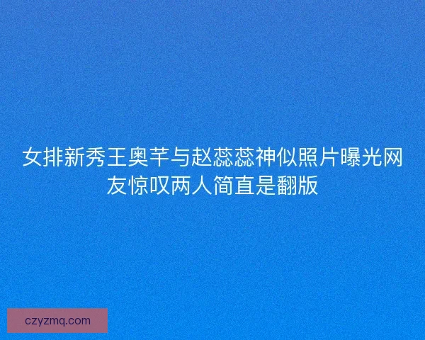 女排新秀王奥芊与赵蕊蕊神似照片曝光网友惊叹两人简直是翻版