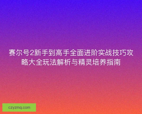 赛尔号2新手到高手全面进阶实战技巧攻略大全玩法解析与精灵培养指南