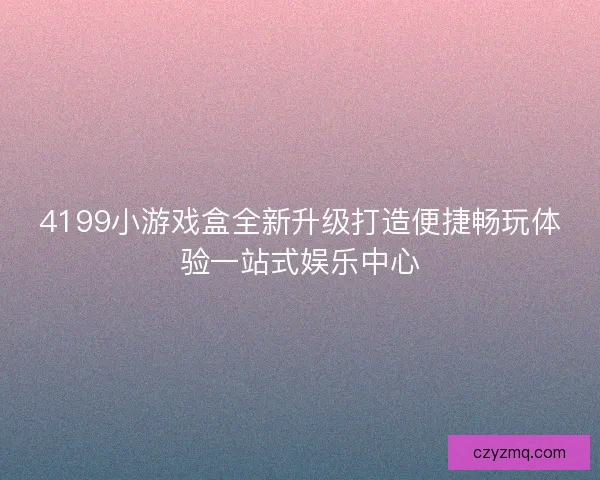4199小游戏盒全新升级打造便捷畅玩体验一站式娱乐中心