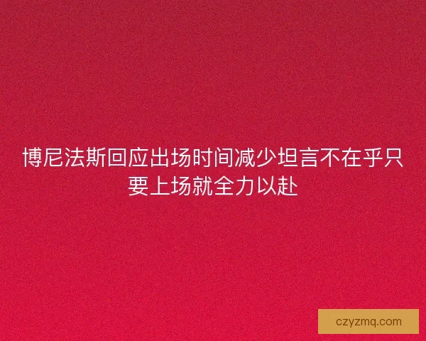 博尼法斯回应出场时间减少坦言不在乎只要上场就全力以赴