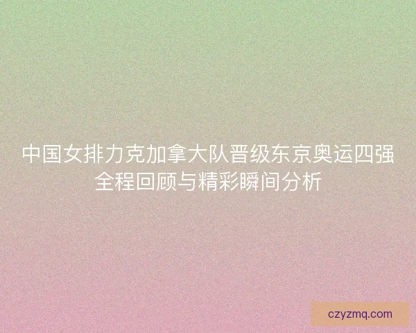 中国女排力克加拿大队晋级东京奥运四强全程回顾与精彩瞬间分析